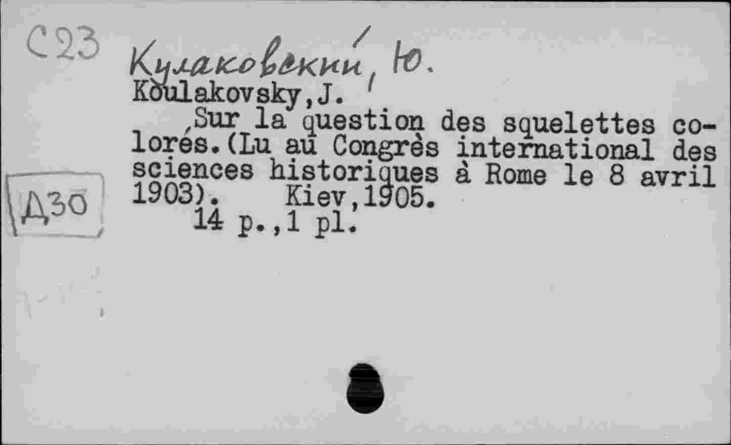 ﻿С 23
^дъо
to*
Koulakovsky,J.
,Sur la question des squelettes colores. (Lu au Congrès international des sciences historiques à Rome le 8 avril 1903). Kiev,1905.
14 p.,1 pl.